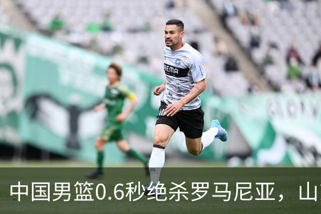 中国男篮0.6秒绝杀罗马尼亚，山东小将再立新功，新赛季必进一队